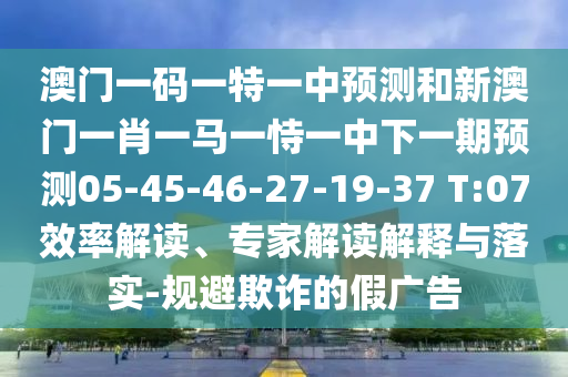 澳門一碼一特一中預(yù)測和新澳門一肖一馬一恃一中下一期預(yù)測05-45-46-27-19-37 T:07效率解讀、專家解讀解釋與落實-規(guī)避欺詐的假廣告