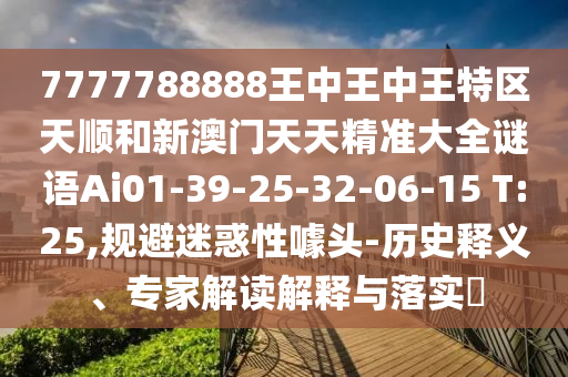 7777788888王中王中王特區(qū)天順和新澳門天天精準(zhǔn)大全謎語Ai01-39-25-32-06-15 T:25,規(guī)避迷惑性噱頭-歷史釋義、專家解讀解釋與落實(shí)?