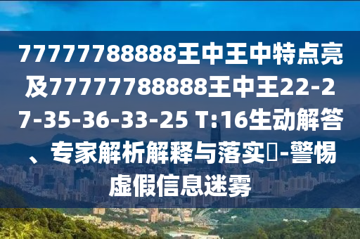 77777788888王中王中特點(diǎn)亮及77777788888王中王22-27-35-36-33-25 T:16生動(dòng)解答、專家解析解釋與落實(shí)?-警惕虛假信息迷霧